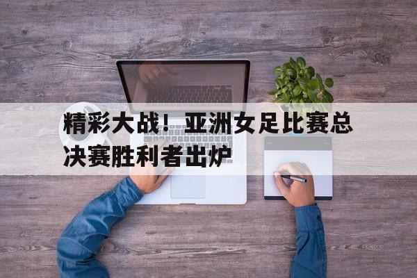 精彩大战！亚洲女足比赛总决赛胜利者出炉