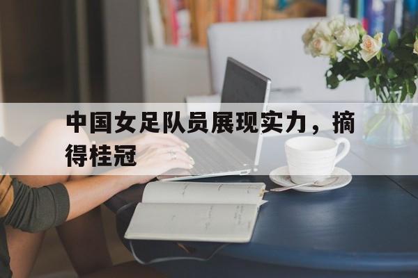 中国女足队员展现实力，摘得桂冠
