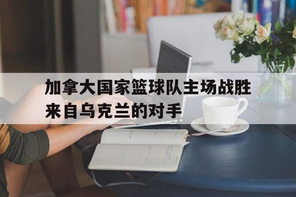 加拿大国家篮球队主场战胜来自乌克兰的对手