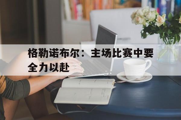 格勒诺布尔：主场比赛中要全力以赴的简单介绍