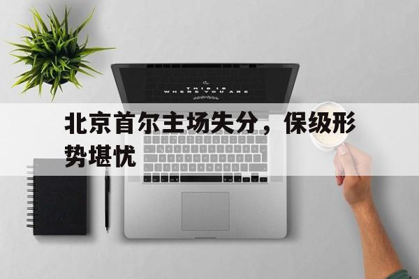 关于北京首尔主场失分，保级形势堪忧的信息
