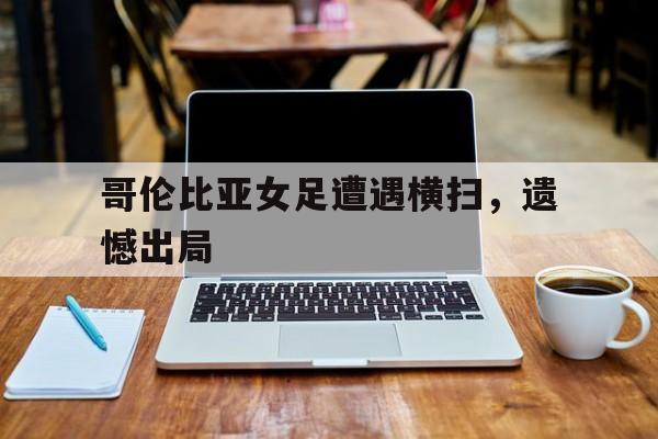 哥伦比亚女足遭遇横扫，遗憾出局