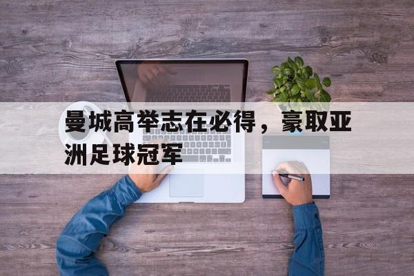 关于曼城高举志在必得，豪取亚洲足球冠军的信息