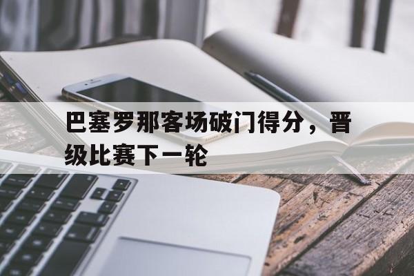 巴塞罗那客场破门得分，晋级比赛下一轮的简单介绍
