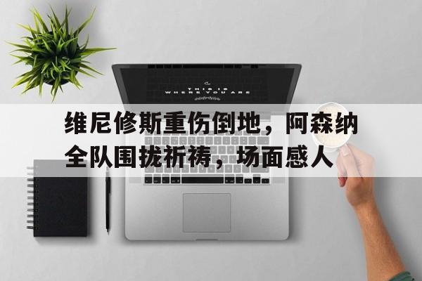 维尼修斯重伤倒地，阿森纳全队围拢祈祷，场面感人