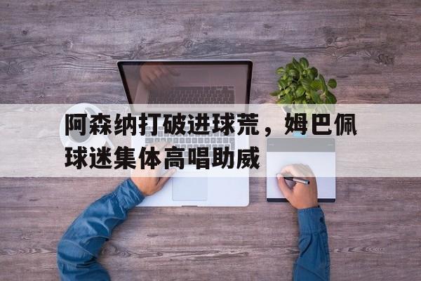 阿森纳打破进球荒，姆巴佩球迷集体高唱助威