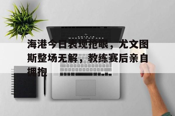 海港今日表现抢眼，尤文图斯整场无解，教练赛后亲自拥抱尤文图斯港译