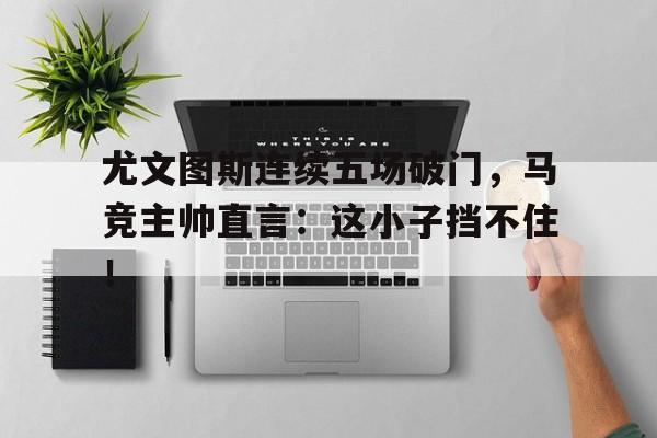 尤文图斯连续五场破门，马竞主帅直言：这小子挡不住！
