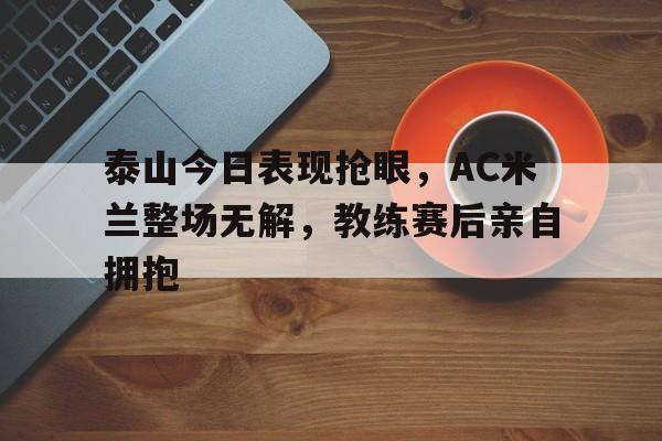 泰山今日表现抢眼，AC米兰整场无解，教练赛后亲自拥抱国际米兰和ac米兰的关系