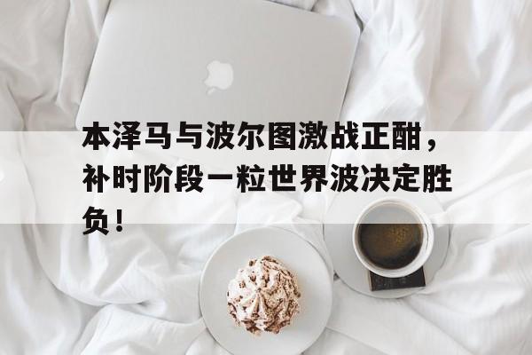 本泽马与波尔图激战正酣，补时阶段一粒世界波决定胜负！